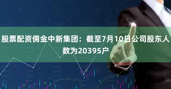 股票配资佣金中新集团：截至7月10日公司股东人数为20395户