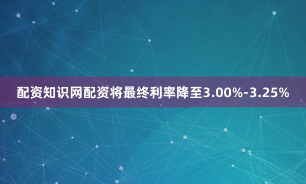 配资知识网配资将最终利率降至3.00%-3.25%